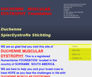 musculardystrophysuriname.org: Duchenne Muscular Dystrophy Foundation (Duchenne SpierDystrofie Stichting) - Home
WE are so glad that you visit this site of DUCHENNE MUSCULAR DYSTROPHY. This is a registered Humanitarian FOUNDATION  located in the country of SURINAME  SOUTH AMERICA. WE are here to help you and your loved ones to have HOPE as you face the challenges in 