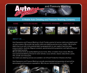 autoexpressionspressurewashing.com: autoxprtessions » Page 1 of 5
Auto Expressions & presure washing is south Florida's
		premier full service mobile auto detailing and car prep company. We provide 
		high quality mobile auto detailing services at your location. Presure washing services  
		Auto Expressions & Pressure Washing offers a variety of commercial and residential services Car Wash Concrete Pads Drive Thru Gas Stations Storefronts Sidewalks Roofs Brick work 
		            Removal of graffiti Removal of oil stains Parking lots Driveways