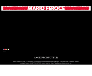 angeproducteur.com: ANGE PRODUCTEUR - Mario Feroce
ANGE PRODUCTEUR - Productions cinématographiques et théâtrales - Films, Pièces de Théâtre et Opéras de Mario Feroce. ANGEPRODUCTEUR ce sont aussi les Clips, Pubs, Danses, Marionnettes, etc.