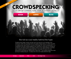 crowdspeck.com: Crowdspecking | Crowdsourcing, design contests & spec work | The not-so-cool reality behind the hype
Crowdsourcing, design contests & spec work. The not-so-cool reality behind the hype. Are design contests, by the original definition and intent, even crowdsourcing at all? Crowdspecking takes a look under the hood of this new phenomenon and tackles the 'talking points of spec work' 