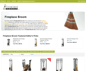 fireplacebroom.com: Fireplace Broom | Uniflame Fireplace Tools | FireplaceBroom.com

You have arrived at FireplaceBroom.com! This is where you can shop for the Fireplace Broom products you need! We have a great selection to choose from, starting with Uniflame Fireplace Tools and MinuteMan Fireplace Tools. No matter what your needs are you will be able to find the right products, accessories, colors and brands at the lowest prices