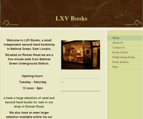 lxvbooks.com: LXV Books - Home
Welcome to LXV Books, a small independent second hand bookshop in Bethnal Green, East London. Situated on Roman Road we are a five minute walk from Bethnal Green Underground Station. Opening hours  Tuesday - Saturday 12 noon - 6pm