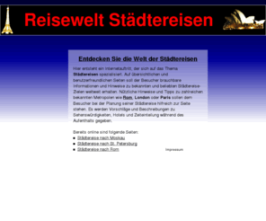 reisewelt-staedtereisen.de: Reisewelt Städtereisen
Reisewelt Städtereisen ist eine Seite mit nützlichen Tipps zum Thema Städtereisen. Es werden u.a. Hinweise zu Hotels und Sehenswürdigkeiten in Städtereise-Zielen weltweit geliefert.