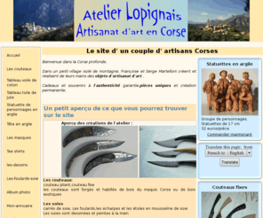 atelierlopignais.com: Atelier Lopignais Artisanat Corse
Un couple d'artisans d'art en Corse vous prsente ses crations : couteaux, foulards de soie, modelage argile, panneaux muraux en voile de coton, dessins et sous-verres, tee shirts etc...