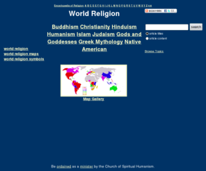 world-religion.org: World Religion
Information, resources, and an encyclopedia of religion and spirituality. 
Topics and entries on Catholic Church, Christianity, Wicca, Greek mythology, Mormon church, Hinduism, 
Buddhism, Islam. 