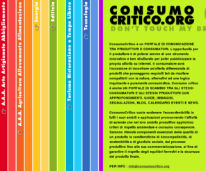 consumocritico.org: // WWW.CONSUMOCRITICO.ORG //don't touch my brain// Per un Consumo Critico Sostenibile e Responsabile
Consumo critico dà l'opportunità a chiunque voglia utilizzare la propria posizione di consumatore per perseguire fini etici e politici, in modo da accordare la propria preferenza ai prodotti che posseggono requisiti tali da risultare compatibili con la natura, alternativi ad una logica inquinante e puramente consumistica