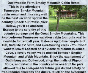 duckwaddlefarm.com: Duckwaddle Farm Smoky Mountain Cabin Rental 
2 Bedroom, fully furnished rental cabin with Hot Tub near Gatlinburg, 
Tennessee and away from tourist mayhem.