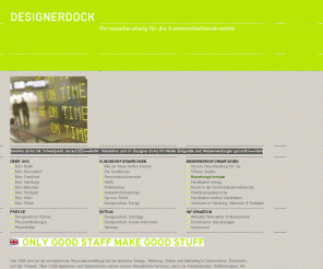 designerdock.de: DESIGNERDOCK | Personalberatung für die Kommunikationsbranche für Grafikdesigner, Kundenberater, Texter, Werbung, Online, Corporate Design... | DESIGNERDOCK
Seit 1996 sind wir die erfolgreichste Personalvermittlung für die Bereiche Design, Werbung, Online und Marketing in Deutschland, Österreich und der Schweiz. Über 1.700 Agenturen und Unternehmen nutzen unsere Recruitment-Services, wenn sie Kundenberater, Grafikdesigner, Art-Direktoren, Projekt-Manager, Screendesigner oder Programmierer suchen. Allein im Jahr 2007 haben wir fast 900 feste Stellen besetzt und mehr als 3.000 freie Aufträge erfolgreich abgeschlossen.