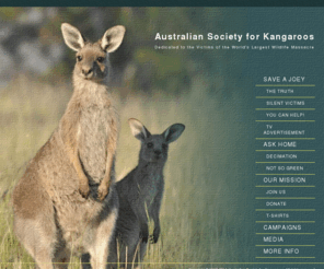 australiansocietyforkangaroos.com: Australian Society for Kangaroos
A site dedicated to victims of the worlds largest land-based massacre - the kangaroo. The Australian Society for Kangaroos endeavours to represent all species of kangaroos and wallabies across Australia and internationally, and protect them from unnecessary suffering, killing, orphaning and extinction.