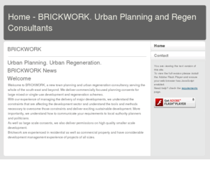 brickworkplanning.com: Home - BRICKWORK. Urban Planning and Regen Consultants
Brickwork.  Planning consultants and physical regeneration experts serving Sussex, Surrey, Kent, Hampshire and further afield.  We specialise in appraising land and securing consents from large and mixed use urban regeneration schemes to householder and s