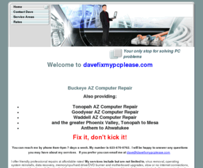 davefixmypcplease.com: Home - Tonopah AZ Computer Repair - (623-670-0762) - Fix it, don't kick it!
Buckeye AZ computer repair - (623-670-0762) A friendly knowledgeable repair at a fair price. Free pickup and delivery for Buckeye residents. virus removal, data recovery and many other services.