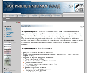 mramor-bg.com: Начало
“Копривлен мрамор” ЕООД е създадено през 1981г. Основната дейност на дружеството е добив и обработка на скално – облицовъчни материали. Фирмата разполага със собствени кариери за добив на мрамор, варовик, травертин и гнайс. Има развита търговска мрежа в страната и чужбина. Установените традиции, добрата материална база, модерното оборудване и квалифицирани кадри ни дават възможност да предлагаме разнообразна и качествена продукция на нашите клиенти.