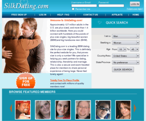 silkdating.com: SilkDating.com - BBW dating, BHM dating, BBW, BHM, Personals, Plus-size singles Dating
The best and largest place in the world for seeking plus-size friends and singles, BBW/BHM/FA. BBW dating, BBW singles, BHM singles, BBW personals, BBW photos, BBW black, Plus size singles, Big Women, Big Men, Large Women, big beautiful woman, big handsome man, full figured women, ssbbw, plus-size personals, large singles, Fat Admirer.