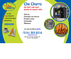 chechurro.com: CHE CHURRO
Che Churro. Un petit coin pour gouter le saveur latin. Churros - Chocolate con churros - Produits Latins - Empanadas - Milanesas. 6543 Ave. Somerled - Montreal, QC. H4V 1S7 (514) 303-8316.