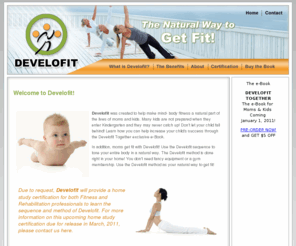 develofit.com: Develofit - The Natural Way to Get Fit!
Develofit was created to help make mind- body fitness a natural part of the lives of moms and kids. Many kids are not prepared when they enter Kindergarten and they may never catch up! Don't let your child fall behind! Learn how you can help increase your child's success through the Develofit Together exclusive e-Book.