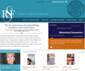 russellsage.org: Home | Russell Sage Foundation
The Russell Sage Foundation is the principal American Foundation devoted exclusively to research in the social sciences. Located in New York City, it is a research center, a funding source for studies by scholars at other academic and research institutions, and an active member of the nation's social science community. The foundation also publishes, under its own imprint, the books that derive from the work of its grantees and Visiting Scholars.