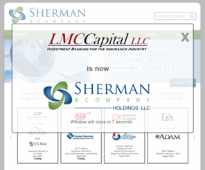 sherman-company.net: Sherman & Company
Sherman & Company, formerly LMC Capital, is an investment bank that provides financial advisory services and capital raising solutions to companies in the property & casualty, life/health, insurance brokerage and insurance technology/service sectors.  We were founded in April 2004 on the belief that clients seek high-quality advice from bankers with decades of experience who have a deep understanding of their company and the insurance industry