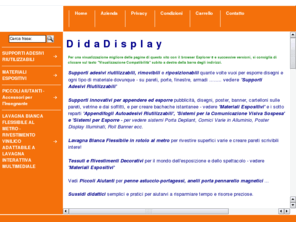 didadisplay.com: Didadisplay - lavagna bianca flessibile, supporti adesivi riutilizzabili e sistemi portaposter per la comunicazione visiva, tessuti e rivestimenti per allestimenti e scenografie, penne astuccio portagessi, porta pennarelli magnetici, sussidi didattici
Lavagna bianca flessibile al metro, appendifogli e supporti adesivi riutilizzabili e riposizionabili e sistemi portaposter per la comunicazione visiva, nastro a strappo uncino e asola (tipo Velcro), tessuti e rivestimenti decorativi per allestimenti stand fiere vetrine conferenze convegni e scenografie, penne astuccio portagessi, porta pennarelli magnetici, sussidi didattici.