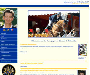 edouard-rothschild.com: Edouard de Rothschild :: Offizielle Homepage
Willkommen auf der Homepage von Edouard de Rothschild Winningmood und Luciana Diniz Ergebnisse Winningmood Edouard de Rothschilds Erfolgspferd Winningmood hat unter Luciana Diniz erfolgreich an verschiedenen Turnieren...