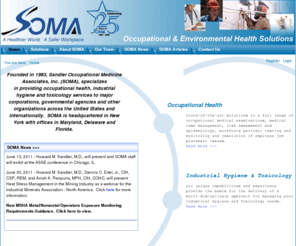 somaonline.com: Sandler Occupational Medicine Associates - A Healthier World, A Safer Workplace.  Professional Occupational Health and Industrial Hygiene Services.
Sandler Occupational Medicine Associates, Inc., founded in 1983, provides our clients with solutions to their occupational medical and environmental health and safety concerns. 
Occupational Health: State-of-the-art solutions to a full range of occupational medical examinations, medical case management, risk assessment & epidemiology, workforce periodic testing & monitoring & resolution of employee job placement issues. Industrial Hygiene & Toxicology