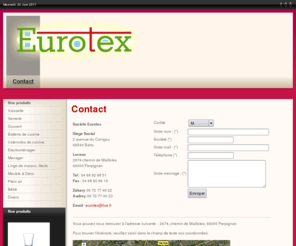 eurotex66.com: Contact - Eurotex
Société Eurotex Siège Social 2 avenue du Canigou 66540 Baho Locaux 2674 chemin de Mailloles 66000 Perpignan Tél 04 68 82 88 51 Fax 04 68 82 86 19 Zakary 06 72 77 46 22 Audrey 06 72 77 40 23 Email eurotex@live.fr Vous pouvez nous retrouver 