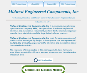 mec-inc.biz: Midwest Engineered Components. Amer Electric Motion. Italsea. sir. 
schumo. NSM Generators. S.P.E. Electronics. Aurora Bearing. Avtron. FAst Heat. 
Masterdrive. Motovario. Osborn. PTI. Ramsey Products. Rapid Sensors. Schmersal. 
Sprecher + Schuh. Speed Selec
Mechanical, Electrical and Motion Control Manufacturer's Representatives. Midwest Engineered Components, Inc is a premium manufacturer representative company. MEC, Inc specializes in sales of engineered electrical and mechanical component products to the original equipment manufacturer, distributor and the large user markets. Amer Electric Motion. Italsea. sir. schumo. NSM Generators. S.P.E. Electronics. Aurora Bearing. Avtron. FAst Heat. Masterdrive. Motovario. Osborn. PTI. Ramsey Products. Rapid Sensors. Schmersal. Sprecher + Schuh. Speed Selector.