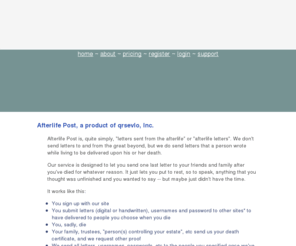 afterlifepost.com: Afterlife Post -- Afterlife Post
Afterlife Post delivers messages from the recently departed to those they want as per their instructions when they were alive.