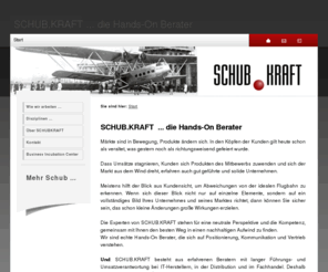 schubkraft.de: SCHUB.KRAFT ... die Hands-On Berater - Start
SCHUB.KRAFT sind echte Hands-On Berater, die sich auf Positionierung, Kommunikation, Vertriebsarbeit, Performance-Messungen und Marktanalysen verstehen und die auch in der Umsetzungsphase an Ihrer Seite bleiben.