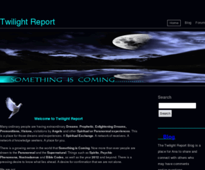 twilightreport.com: Twilight Report
Something is Coming......Twilight Report is a place for ordinary people who are having extraordinary,  Prophetic and Enlightening dreams and experiences and seeing 11:11 and other  number signs. Check out the Twilight Report Forum and Blog. Read, Share and Discuss.