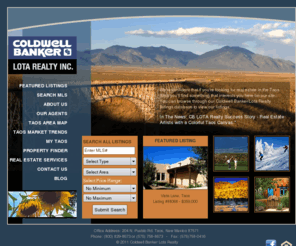 cblotataos.com: Taos Real Estate from Coldwell Banker/Lota Realty - Taos, New Mexico
Coldwell Banker / Lota Realty is an award winning Taos, New Mexico real estate firm since 1976. We can help you buy or sell residential homes, ski property, land or commercial buildings in Taos, Taos Ski Valley, Northern New Mexico and Southern Colorado.