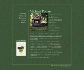 michaelpollan.com: Michael Pollan
Michael Pollan writes about the places where nature and culture intersect: on our plates, in our farms and gardens, and in the built environment.