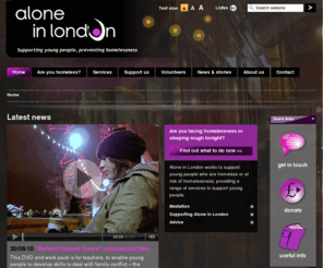 als.org.uk: Alone in London
Alone in London: Welcome page. Alone in London works to prevent homelessness in young people (under 26), by providing support, family mediation and immediate advice if you are at risk of homelessness. 