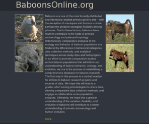 baboonsonline.org: Baboon Research Online and Baboon Field sites and Baboon Behavioural Research and Baboon Genetics and Baboon Behavior
In an effort to promote comparative studies across baboon populations that will inform our understanding of baboon behaviour, ecology, and evolution, we are in the process of establishing a comprehensive database for baboon research.