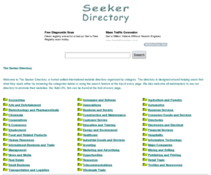 seekerdirectory.com: The Seeker Directory
Welcome to The Seeker Directory, a human edited international website directory organized by category. The directory is designed around helping users find what they need, either by browsing the categories below or using the search feature at the top of every page. We also welcome all webmasters to use our directory to promote their websites, the 'Add URL' link can be found at the foot of every page.