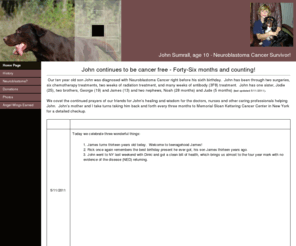 johnben.org: John Sumrall - Neuroblastoma Cancer Warrior - Age 10
How the Sumrall family survived stage IV Neuroblastoma Cancer.  John Sumrall is livng proof that miracles happen every day. Come along us and and help us win the battle against childhood cancer.