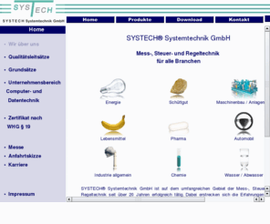 systech-gmbh.de: SYSTECH Systemtechnik GmbH - Mess-, Steuer- und Regeltechnik
SYSTECH Systemtechnik GmbH - Ihr kompetenter Partner für Mess-, Steuer- und Regeltechnik, mit Erfahrung in den Bereichen Automation, Druck, Füllstand, Durchfluss, Analyse, Temperatur, Elektrowärme, Messgeräte/Peripherie, Computer- und Datentechnik, Messwertregistrierung, Schaltanlagen sowie Engineering