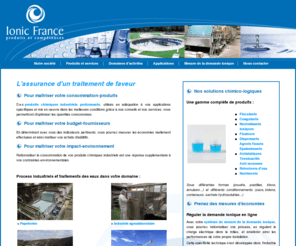 ionic-france.com: Ionic France - Produits chimiques industriels pour process et traitements des eaux
Ionic France distribue des produits chimiques pour les industries papetières et le traitement des eaux. La société, basée dans les Landes en Aquitaine, est spécialisée dans le système de mesure de la demande ionique.