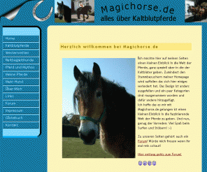 magichorse.de: Willkommen bei Magichorse.de, die Seite rund um die Welt der "großen" Pferde!
Infos über Kaltblutpferde allgemein. Westernreiten....Mythologie des Pferdes (Einhorn contra Rappe)....und Reitbegleithunde, Pferdeforum und vieles mehr!