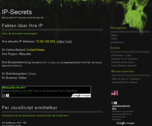 ip-secrets.info: IP-Secrets - Wie ist meine IP ?
IP-Secrets deckt alle Geheimnisse hinter Ihrer IP auf. Wie ist meine IP?, gibt es Anonymität im Internet und viele weitere Fragen werden von uns beantwortet.