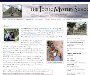 toltecmysteryschool.com: The Toltec Mystery School - Empower Yourself, Carlos Castenda and The Four Agreements
The Toltec Mystery School brings together two lineages, the Toltec lineage of the nagual don Miguel Ruiz, the best selling author of The Four Agreements™, and most recently The Fifth Agreement ; and the spiritual lineage of the Oracle, a collective of non-physical beings whose Intent is the advancement of humanity. We are dedicated to supporti ...