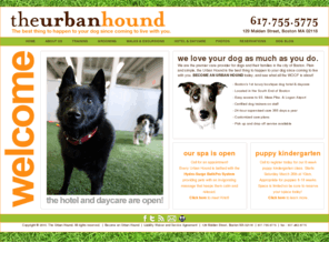 urbanhounds.com: Home - The Urban Hound
The Urban Hound Daycare and Hotel is Greater Boston’s first luxury dog hotel and daycare as well as Boston’s premier dog walking service. We currently service the Back Bay, South End, Beacon Hill and South Boston neighborhoods. We provide daily dog walks, playgroups, field trips, and customized puppy programs. We also have certified dog trainers on staff offering obedience and puppy training. Open 24 hours a day, 365 days a year, we are here to provide your dog the very best in care each and every day.