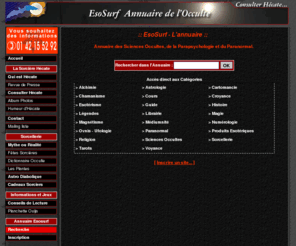 esosurf.com: EsoSurf - Annuaire gratuit des Sciences Occultes, de la Parapsychologie et du Paranormal
Annuaire gratuit des Sciences Occultes, de la Parapsychologie et du Paranormal présenté par la Hécate. La sorcière du Tout Paris, spécialiste des travaux occultes