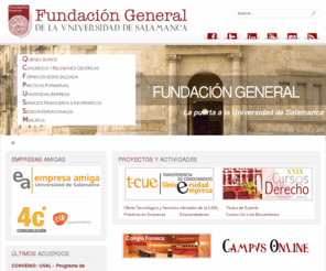 fundacionusal.es: Inicio
Fundación General de la Universidad de Salamanca, entidad sin ánimo de lucro de la Universidad de Salamanca destinada:
Promover acciones para la rehabilitación, conservación, fomento y difusión del patrimonio histórico de la Universidad de Salamanca.
Fomentar y promover las relaciones de la Universidad de Salamanca y las entidades públicas y privadas en cualquier materia de interés mutuo, prestando especial atención a las relaciones Universidad-Empresa, que permitirán potenciar las actividades de investigación de la Universidad así como actuaciones en favor del empleo, contribuyendo a su financiación.
Promover y desarrollar cursos de postgrado y actividades de formación continua especializada, para elevar la capacitación científica y Profesional de los titulados universitarios, así como para dar respuesta a las necesidades de especialización y profundización en el conocimiento que demande la sociedad.
Potenciar la presencia de la Universidad de Salamanca en el extranjero, especialmente mediante la creación de centros culturales en Iberoamérica y Europa.
Contribuir a la formación y perfeccionamiento de profesionales cualificados.
Promover y difundir la lengua española.
Realizar el asesoramiento científico, técnico y cultural a la sociedad, para contribuir a la mejora de la calidad de vida en comunidad.

Cursos biosanitarios, cursos de derecho, congresos, universidad empresa.  Departamento de sistemas: José Fco. Adserias, Carlos Estévez Colmenero, David Eguiluz López, Carlos García Cuadrado