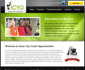 icyo.us: The mission of Inner City Youth Opportunities is to teach practical life skills to develop responsible, educated and caring youth. ICYO  is a 501(c)3 organization.
The mission of Inner City Youth Opportunities is to teach practical life skills to develop responsible, educated and caring youth. ICYO  is a 501(c)3 organization.Inner City Youth Opportunities provides a safe and structured environment for inner city children (grades K-6) of low-income families after school and during the summer.
