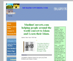 muslimconverts.com: muslim convert Muslim Converts.com how to become muslim , convert to islam
how to become a Muslim and convert to Islam, This website is dedicated to helping those wishing to convert to Islam. A Muslim convert may face a number of challenges. MuslimConverts.Com is committed to helping you both convert to Islam and live as a Muslim after converting to Islam. We have over 6000 members on our Muslim convert forum, sharing their experience and advice on converting to Islam and dealing with a number of issues