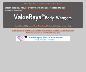 warmmouse.info: Warm Mouse, ValueRays® Warm Mouse, Heated Mouse,Heated Computer Mouse,Warm Computer Mouse,Warm Mouse Pad!
Warm Mouse,ValueRays® Warm Mouse,$24.95 Shipped!Heated Computer Mouse,Warm Mouse Coupon,Warm Mouse Review,Warm Mouse Giveaway