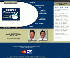 naturespharmacy.biz: Natures Pharmacy and Compounding Center, Inc. - Asheville, NC
Natures Pharmacy and Compounding Center specializes in problem solving and optimizing health compounding nutritional supplements. We compound natural hormone therapies, pediatric and veterinary drugs, discontinued drugs, etc. in an assortment of dosage forms. Supplements include herbs, vitamins, minerals, homeopathic remedies, and other specialty nutritionals.