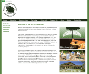 regua.co.uk: REGUA - Atlantic Forest, Brazil
REGUA is a non-profit non-governmental association protecting one of the last stands of tropical rainforest left in the severely depleted Atlantic Rainforest, or Mata Atlntica, in Brazil. REGUAs primary objective is to protect the remaining forest and biodiversity from deforestation, hunting and over-extraction of natural resources.