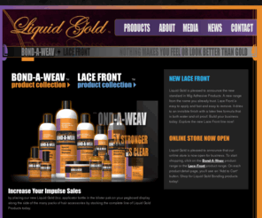 liquidgoldbonding.com: Welcome to Liquid Gold Bonding
Lloneau Products has established a leadership position in the Weave and Extensions hairstyles market, through new products innovations, excellent product quality and research and development. We are a leading manufacturer to the Professional Beauty Industry.Lloneau Products know that hair styles have always been an important part of today's woman personal style. Whether the hair is short or long or somewhere in between the different hair styles can be a terrific way to reflect different sides of a woman personality. Weave, braids, and extensions are an excellent way to achieve the perfect style that fits your independent lifestyle.