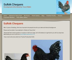 suffolkchequers.com: Home - Suffolk Chequers
Details of the breeding program undertaken by Trevor Martin to introduce a new standard breed of bantams called the Suffolk Chequer.